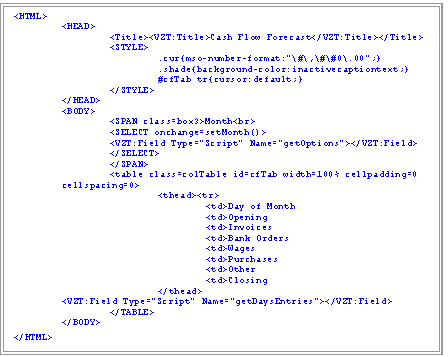 Text Box: <HTML>
	<HEAD>
		<Title><VZT:Title>Cash Flow Forecast</VZT:Title></Title>
		<STYLE>
			.cur{mso-number-format:"\#\,\#\#0\.00";}
			.shade{background-color:inactivecaptiontext;}
			#cfTab tr{cursor:default;}
		</STYLE>
	</HEAD>
	<BODY>
		<SPAN class=box3>Month<br>
		<SELECT onchange=setMonth()>
<VZT:Field Type="Script" Name="getOptions"></VZT:Field>
</SELECT>
		</SPAN>
<table class=colTable id=cfTab width=100% cellpadding=0 cellspacing=0>
			<thead><tr>
				<td>Day of Month	
<td>Opening	
<td>Invoices	
<td>Bank Orders
				<td>Wages	
<td>Purchases	
<td>Other	
<td>Closing
			</thead>		
	<VZT:Field Type="Script" Name="getDaysEntries"></VZT:Field>
		</TABLE>
	</BODY>
</HTML>

