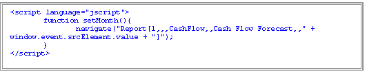 Text Box: <script language="jscript">
	function setMonth(){
		navigate("Report[1,,,CashFlow,,Cash Flow Forecast,," + window.event.srcElement.value + "]");
	}
</script>

