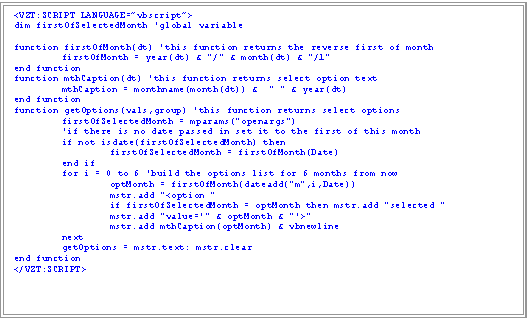 Text Box: <VZT:SCRIPT LANGUAGE=vbscript>
dim firstOfSelectedMonth 'global variable

function firstOfMonth(dt) 'this function returns the reverse first of month
	firstOfMonth = year(dt) & "/" & month(dt) & "/1" 
end function
function mthCaption(dt) 'this function returns select option text
	mthCaption = monthname(month(dt)) &  " " & year(dt)
end function
function getOptions(vals,group) 'this function returns select options
	firstOfSelectedMonth = mparams("openargs")
'if there is no date passed in set it to the first of this month
if not isdate(firstOfSelectedMonth) then 
firstOfSelectedMonth = firstOfMonth(Date)
	end if
	for i = 0 to 6 'build the options list for 6 months from now
		optMonth = firstOfMonth(dateadd("m",i,Date))
		mstr.add "<option "
		if firstOfSelectedMonth = optMonth then mstr.add "selected "
		mstr.add "value='" & optMonth & "'>"
mstr.add mthCaption(optMonth) & vbnewline
	next
	getOptions = mstr.text: mstr.clear
end function
</VZT:SCRIPT>

