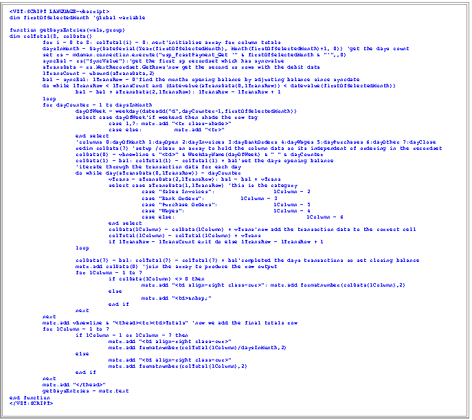 Text Box: <VZT:SCRIPT LANGUAGE=vbscript>
dim firstOfSelectedMonth 'global variable

function getDaysEntries(vals,group)
dim colTotal(8, colData()
	for i = 0 to 8: colTotal(i) = 0: next'initialise array for column totals
	daysInMonth = Day(DateSerial(Year(firstOfSelectedMonth), Month(firstOfSelectedMonth)+1, 0)) 'get the days count
	set rs = mdoman.connection.execute("usp_FcastPayment_Get '" & firstOfSelectedMonth & "'",,0)
	syncBal = rs("SyncValue"):'get the first sp recordset which has syncvalue		
	aTransData = rs.NextRecordset.GetRows'now get the second rs rows with the debit data
	lTransCount = ubound(aTransData,2)
	bal = syncBal: lTransRow = 0'find the months opening balance by adjusting balance since syncdate
	do while lTransRow < lTransCount and (datevalue(aTransData(0,lTransRow)) < datevalue(firstOfSelectedMonth))
		bal = bal + aTransData(2,lTransRow): lTransRow = lTransRow + 1
	loop
	for dayCounter = 1 to daysInMonth
		dayOfWeek = weekday(dateadd("d",dayCounter-1,firstOfSelectedMonth))
		select case dayOfWeek'if weekend then shade the row tag
			case 1,7:	mstr.add "<tr class=shade>"
			case else:	mstr.add "<tr>"
		end select
		'columns 0:dayOfMonth 1:dayOpen 2:dayInvoices 3:dayBankOrders 4:dayWages 5:dayPurchases 6:dayOther 7:dayClose
		redim colData(7) 'setup /clear an array to hold the column data so its independent of ordering in the recordset
		colData(0) = vbnewline & "<td>" & WeekdayName(dayOfWeek) & " " & dayCounter
		colData(1) = bal: colTotal(1) = colTotal(1) + bal'set the days opening balance
		'iterate through the transaction data for each day
		do while day(aTransData(0,lTransRow)) = dayCounter 
			vTrans = aTransData(2,lTransRow): bal = bal + vTrans
			select case aTransData(1,lTransRow) 'this is the category
				case "Sales Invoices":		lColumn = 2
				case "Bank Orders":		lColumn = 3
				case "Purchase Orders":		lColumn = 5
				case "Wages":			lColumn = 4
				case else:				lColumn = 6
			end select
			colData(lColumn) = colData(lColumn) + vTrans'now add the transaction data to the correct cell
colTotal(lColumn) = colTotal(lColumn) + vTrans
if lTransRow = lTransCount exit do else lTransRow = lTransRow + 1 
		loop
		
		colData(7) = bal: colTotal(7) = colTotal(7) + bal'completed the days transactions so set closing balance
		mstr.add colData(0) 'join the array to produce the row output		
		for lColumn = 1 to 7
			if colData(lColumn) <> 0 then 
				mstr.add "<td align=right class=cur>": mstr.add formatnumber(colData(lColumn),2) 
			else 
				mstr.add "<td>&nbsp;" 
			end if
		next
	next
	mstr.add vbnewline & "<thead><tr><td>Totals" 'now we add the final totals row
	for lColumn = 1 to 7
		if lColumn = 1 or lColumn = 7 then
			mstr.add "<td align=right class=cur>"
			mstr.add formatnumber(colTotal(lColumn)/daysInMonth,2)
 		else
			mstr.add "<td align=right class=cur>"
			mstr.add formatnumber(colTotal(lColumn),2)
		end if
	next
	mstr.add "</thead>"
	getDaysEntries = mstr.text
end function
</VZT:SCRIPT>
