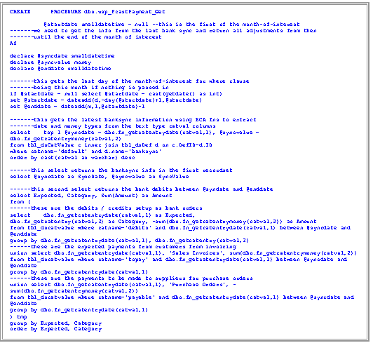 Text Box: CREATE      PROCEDURE dbo.usp_FcastPayment_Get 

	@startdate smalldatetime = null --this is the first of the month-of-interest
-------we need to get the info from the last bank sync and return all adjustments from then 
-------until the end of the month of interest
AS

declare @syncdate smalldatetime
declare @syncvalue money
declare @enddate smalldatetime

-------this gets the last day of the month-of-interest for where clause
-------being this month if nothing is passed in
if @startdate = null select @startdate = cast(getdate() as int)
set @startdate = dateadd(d,-day(@startdate)+1,@startdate)
set @enddate = dateadd(m,1,@startdate)-1

-------this gets the latest banksync information using BCA fns to extract 
-------date and money types from the text type catval columns
select 	top 1 @syncdate = dbo.fn_getcatentrydate(catval,1), @syncvalue = dbo.fn_getcatentrymoney(catval,2)
from tbl_doCatValue c inner join tbl_doDef d on c.DefID=d.ID
where catname='default' and d.name='banksync'
order by cast(catval as varchar) desc

------this select returns the banksync info in the first recordset
select @syncdate as SyncDate, @syncvalue as SyncValue

------this second select returns the bank debits between @syndate and @enddate
select Expected, Category, Sum(Amount) as Amount
from (
------these are the debits / credits setup as bank orders
select 	dbo.fn_getcatentrydate(catval,1) as Expected, 
dbo.fn_getcatentry(catval,3) as Category, -sum(dbo.fn_getcatentrymoney(catval,2)) as Amount
from tbl_docatvalue where catname='debits' and dbo.fn_getcatentrydate(catval,1) between @syncdate and @enddate
group by dbo.fn_getcatentrydate(catval,1), dbo.fn_getcatentry(catval,3)
------these are the expected payments from customers from invoicing
union select dbo.fn_getcatentrydate(catval,1), 'Sales Invoices', sum(dbo.fn_getcatentrymoney(catval,2))
from tbl_docatvalue where catname='topay' and dbo.fn_getcatentrydate(catval,1) between @syncdate and @enddate
group by dbo.fn_getcatentrydate(catval,1)
------these are the payments to be made to suppliers for purchase orders
union select dbo.fn_getcatentrydate(catval,1), 'Purchase Orders', -sum(dbo.fn_getcatentrymoney(catval,2))
from tbl_docatvalue where catname='payable' and dbo.fn_getcatentrydate(catval,1) between @syncdate and @enddate
group by dbo.fn_getcatentrydate(catval,1)
) tmp
group by Expected, Category
order by Expected, Category
